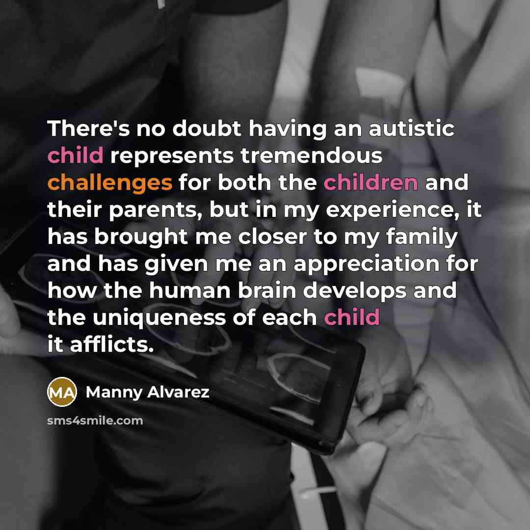“There's no doubt having an autistic child represents tremendous challenges for both the children and their parents, but in my experience, it has brought me closer to my family and has given me an appreciation for how the human brain develops and the uniqueness of each child it afflicts.” quote by Manny Alvarez