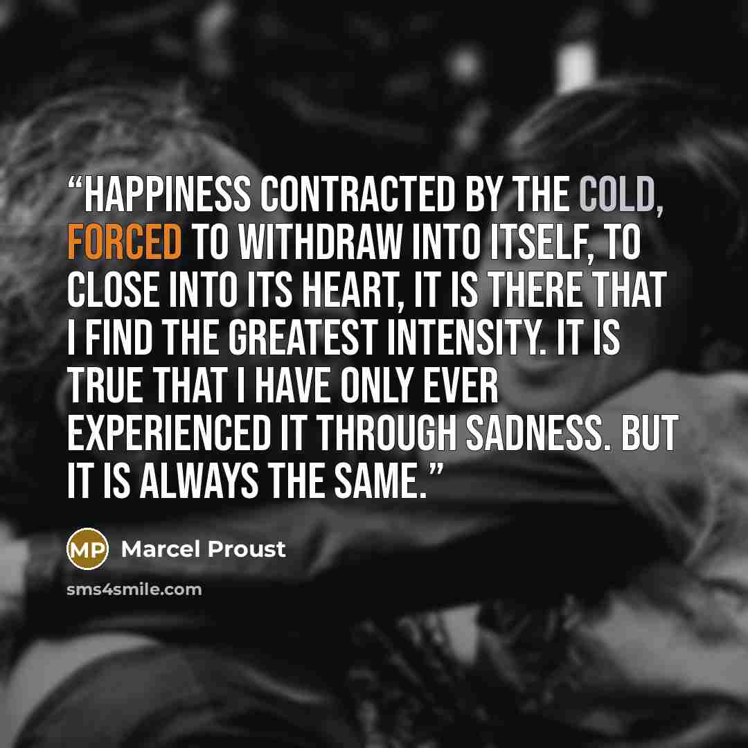 “Happiness contracted by the cold, forced to withdraw into itself, to close into its heart, it is there that I find the greatest intensity. It is true that I have only ever experienced it through sadness. But it is always the same.” quote by Marcel Proust