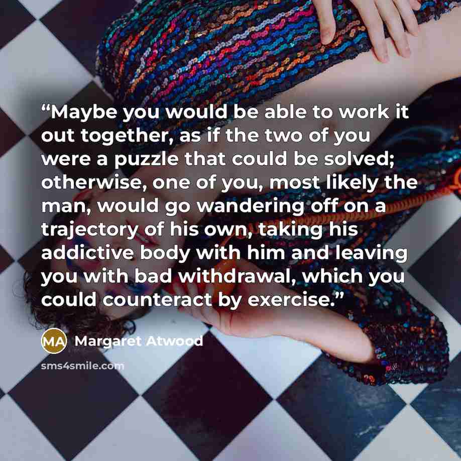 “Maybe you would be able to work it out together, as if the two of you were a puzzle that could be solved; otherwise, one of you, most likely the man, would go wandering off on a trajectory of his own, taking his addictive body with him and leaving you with bad withdrawal, which you could…” quote by Margaret Atwood