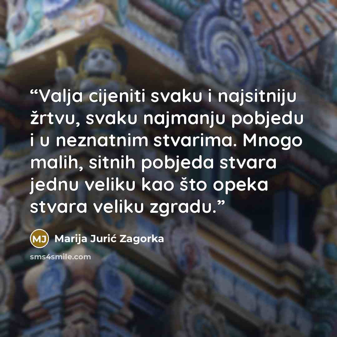 “Valja cijeniti svaku i najsitniju žrtvu, svaku najmanju pobjedu i u neznatnim stvarima. Mnogo malih, sitnih pobjeda stvara jednu veliku kao što opeka stvara veliku zgradu.” quote by Marija Jurić Zagorka