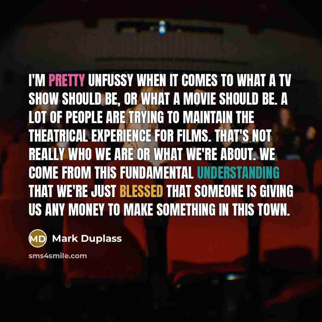 “I'm pretty unfussy when it comes to what a TV show should be, or what a movie should be. A lot of people are trying to maintain the theatrical experience for films. That's not really who we are or what we're about. We come from this fundamental understanding that we're just blessed that someone is…” quote by Mark Duplass