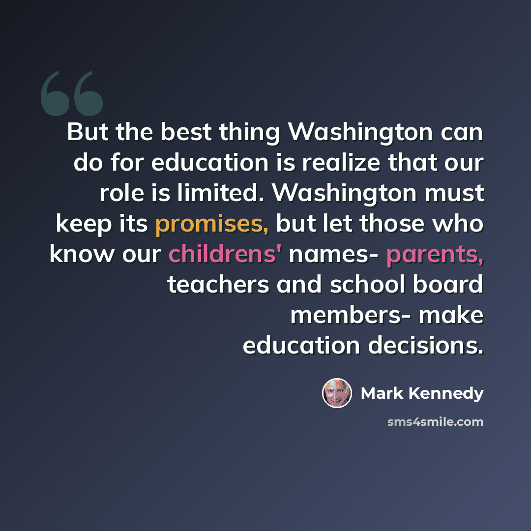 “But the best thing Washington can do for education is realize that our role is limited. Washington must keep its promises, but let those who know our childrens' names- parents, teachers and school board members- make education decisions.” quote by Mark Kennedy
