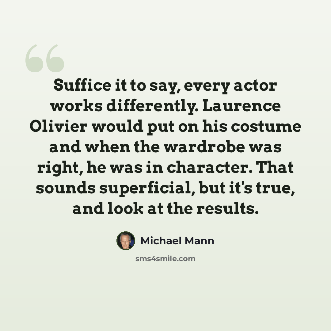 “Suffice it to say, every actor works differently. Laurence Olivier would put on his costume and when the wardrobe was right, he was in character. That sounds superficial, but it's true, and look at the results.” quote by Michael Mann