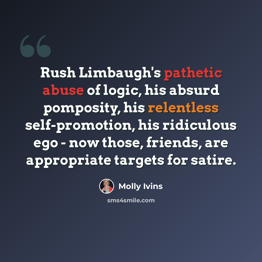 “Rush Limbaugh's pathetic abuse of logic, his absurd pomposity, his relentless self-promotion, his ridiculous ego - now those, friends, are appropriate targets for satire.” quote by Molly Ivins