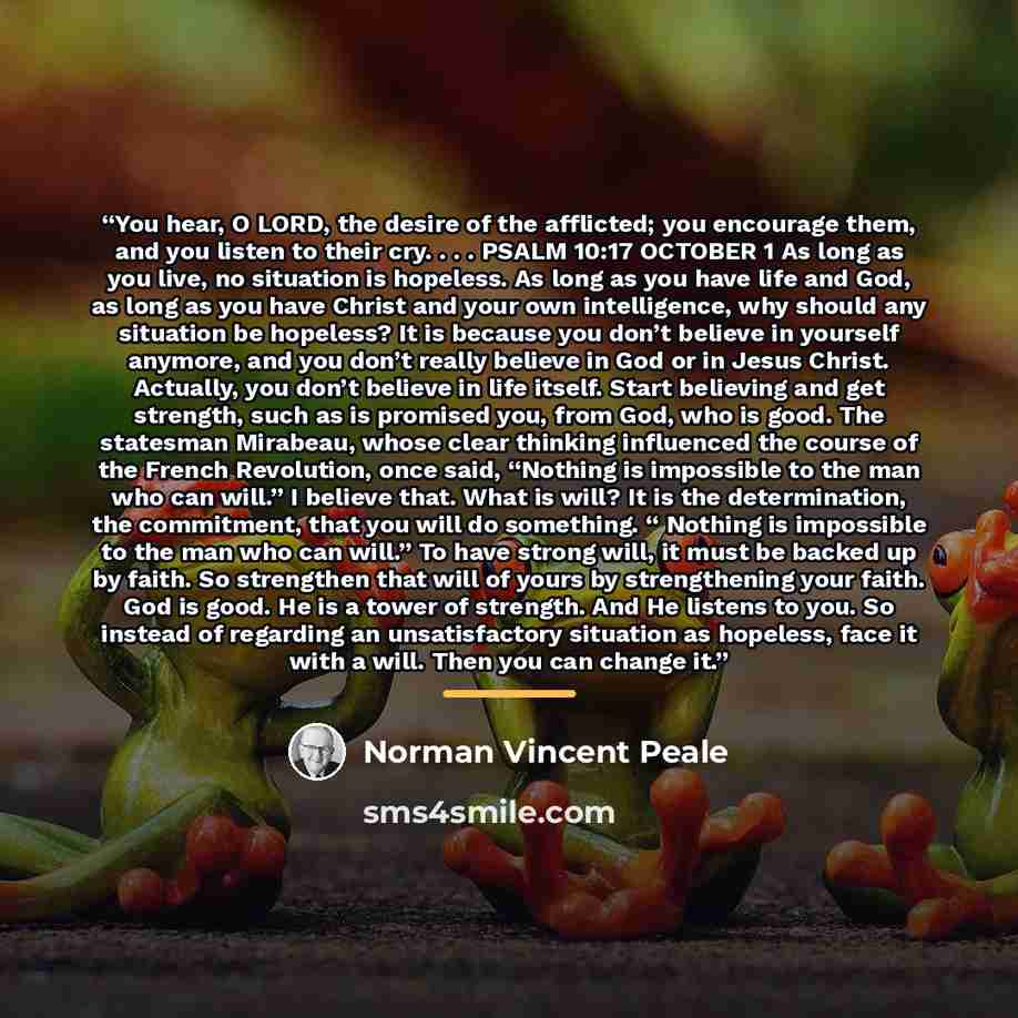 “You hear, O LORD, the desire of the afflicted; you encourage them, and you listen to their cry. . . . PSALM 10:17 OCTOBER 1 As long as you live, no situation is hopeless. As long as you have life and God, as long as you have Christ and your own intelligence, why should any situation be hopeless?…” quote by Norman Vincent Peale