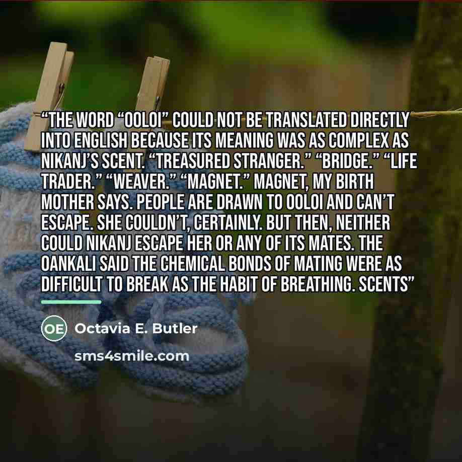 “The word “ooloi” could not be translated directly into English because its meaning was as complex as Nikanj’s scent. “Treasured stranger.” “Bridge.” “Life trader.” “Weaver.” “Magnet.” Magnet, my birth mother says. People are drawn to ooloi and can’t escape. She couldn’t, certainly. But then…” quote by Octavia E. Butler