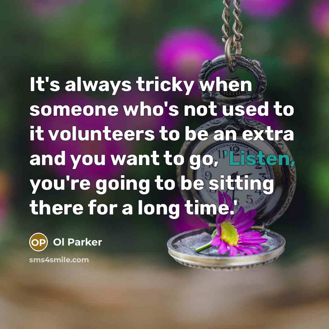 “It's always tricky when someone who's not used to it volunteers to be an extra and you want to go, 'Listen, you're going to be sitting there for a long time.'” quote by Ol Parker