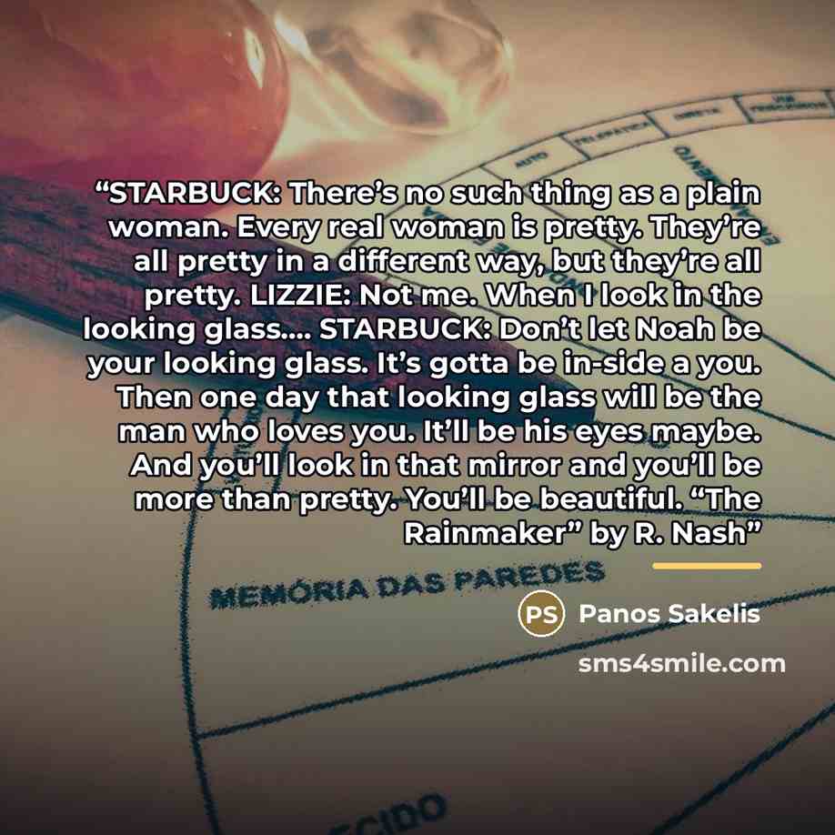 “STARBUCK: There’s no such thing as a plain woman. Every real woman is pretty. They’re all pretty in a different way, but they’re all pretty. LIZZIE: Not me. When I look in the looking glass… STARBUCK: Don’t let Noah be your looking glass. It’s gotta be in-side a you. Then one day that looking…” quote by Anonymous