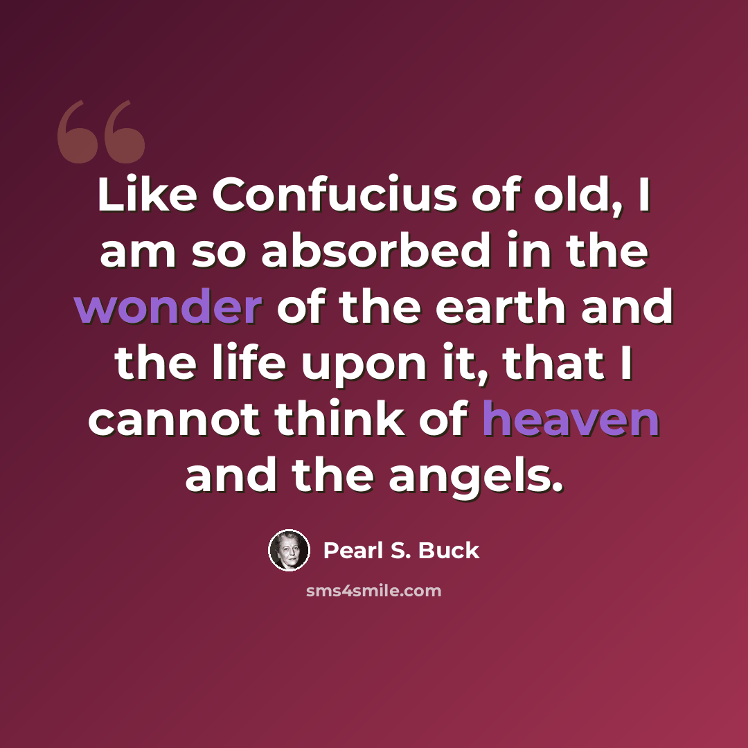 “Like Confucius of old, I am so absorbed in the wonder of the earth and the life upon it, that I cannot think of heaven and the angels.” quote by Pearl S. Buck