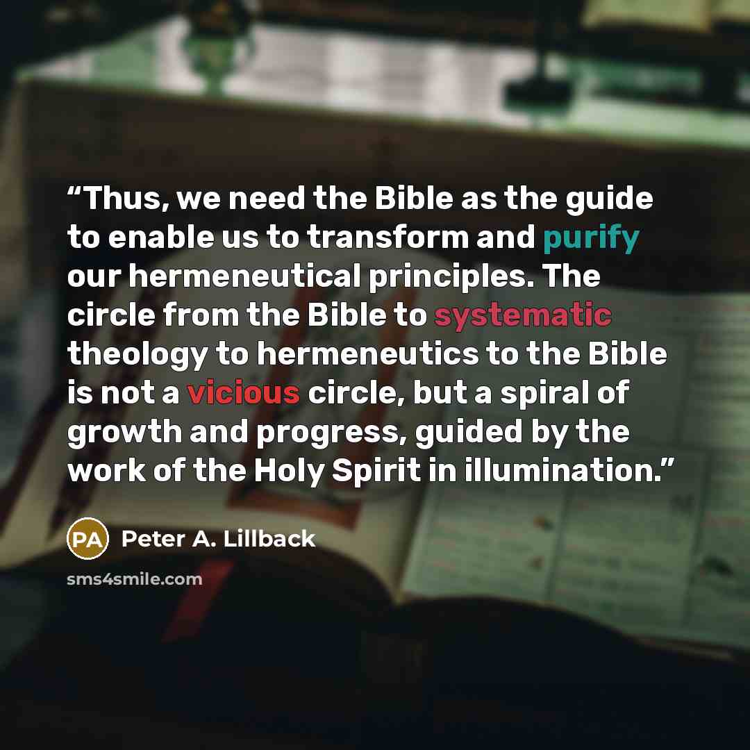 “Thus, we need the Bible as the guide to enable us to transform and purify our hermeneutical principles. The circle from the Bible to systematic theology to hermeneutics to the Bible is not a vicious circle, but a spiral of growth and progress, guided by the work of the Holy Spirit in illumination.” quote by Peter A. Lillback