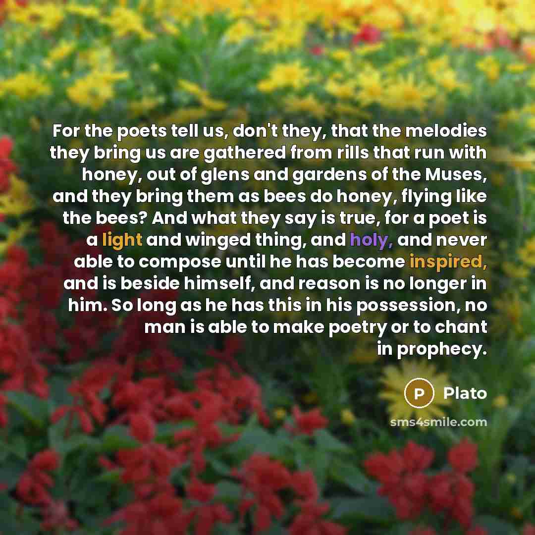 “For the poets tell us, don't they, that the melodies they bring us are gathered from rills that run with honey, out of glens and gardens of the Muses, and they bring them as bees do honey, flying like the bees? And what they say is true, for a poet is a light and winged thing, and holy, and never…” quote by Plato