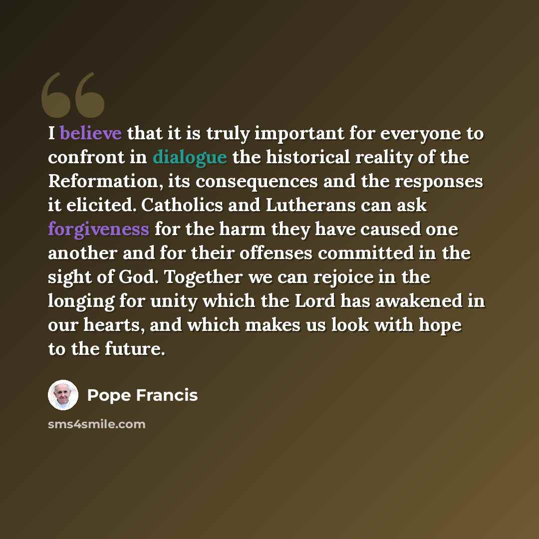 “I believe that it is truly important for everyone to confront in dialogue the historical reality of the Reformation, its consequences and the responses it elicited. Catholics and Lutherans can ask forgiveness for the harm they have caused one another and for their offenses committed in the sight…” quote by Pope Francis