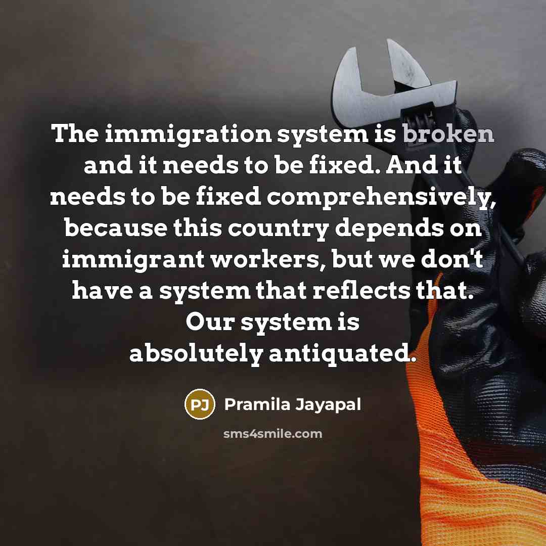 “The immigration system is broken and it needs to be fixed. And it needs to be fixed comprehensively, because this country depends on immigrant workers, but we don't have a system that reflects that. Our system is absolutely antiquated.” quote by Pramila Jayapal