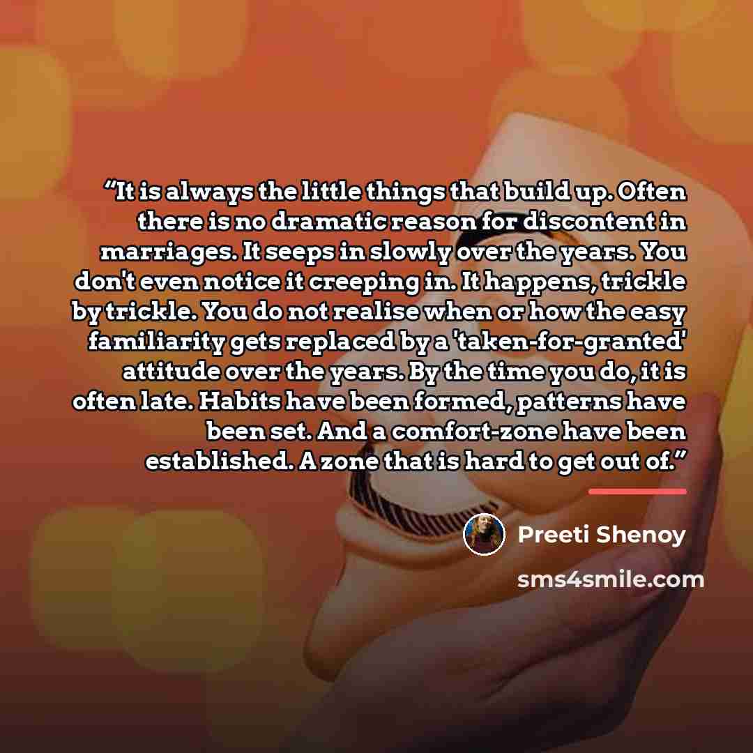 “It is always the little things that build up. Often there is no dramatic reason for discontent in marriages. It seeps in slowly over the years. You don't even notice it creeping in. It happens, trickle by trickle. You do not realise when or how the easy familiarity gets replaced by a…” quote by Preeti Shenoy
