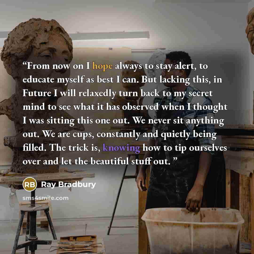 “From now on I hope always to stay alert, to educate myself as best I can. But lacking this, in Future I will relaxedly turn back to my secret mind to see what it has observed when I thought I was sitting this one out. We never sit anything out. We are cups, constantly and quietly being filled. The…” quote by Ray Bradbury