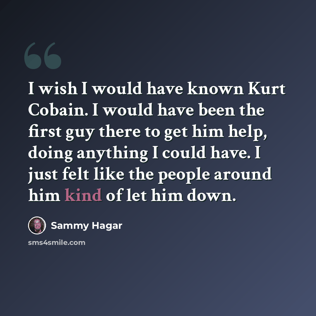 “I wish I would have known Kurt Cobain. I would have been the first guy there to get him help, doing anything I could have. I just felt like the people around him kind of let him down.” quote by Sammy Hagar