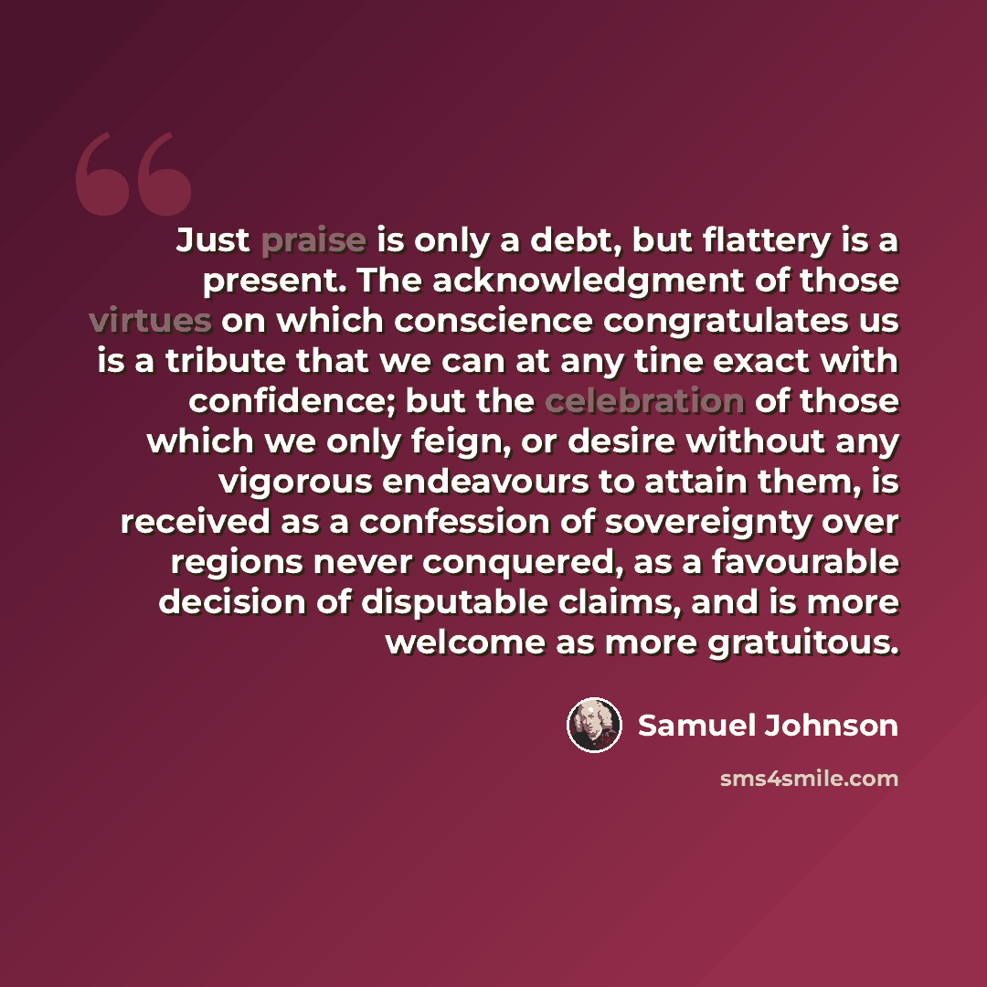 “Just praise is only a debt, but flattery is a present. The acknowledgment of those virtues on which conscience congratulates us is a tribute that we can at any tine exact with confidence; but the celebration of those which we only feign, or desire without any vigorous endeavours to attain them, is…” quote by Samuel Johnson