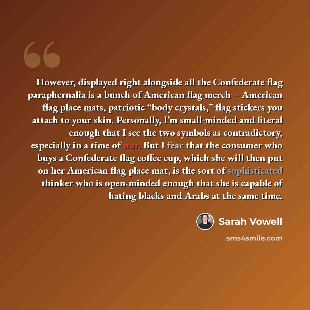 “However, displayed right alongside all the Confederate flag paraphernalia is a bunch of American flag merch – American flag place mats, patriotic “body crystals,” flag stickers you attach to your skin. Personally, I’m small-minded and literal enough that I see the two symbols as contradictory…” quote by Sarah Vowell