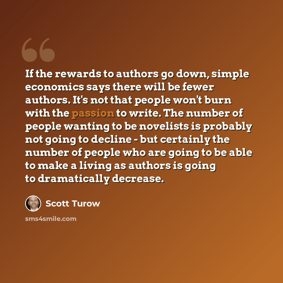 “If the rewards to authors go down, simple economics says there will be fewer authors. It's not that people won't burn with the passion to write. The number of people wanting to be novelists is probably not going to decline - but certainly the number of people who are going to be able to make a…” quote by Scott Turow