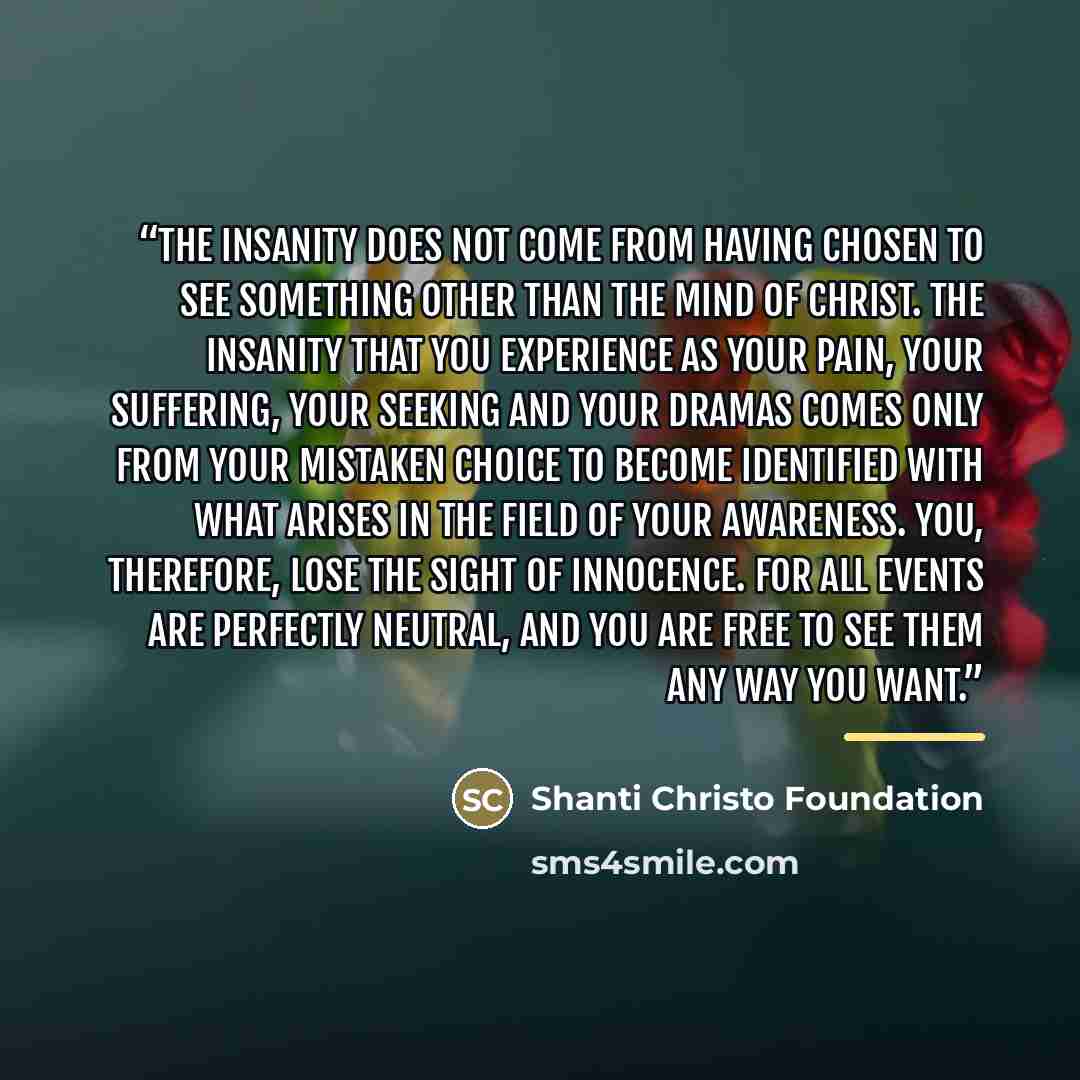 “The insanity does not come from having chosen to see something other than the Mind of Christ. The insanity that you experience as your pain, your suffering, your seeking and your dramas comes only from your mistaken choice to become identified with what arises in the field of your awareness. You…” quote by Shanti Christo Foundation