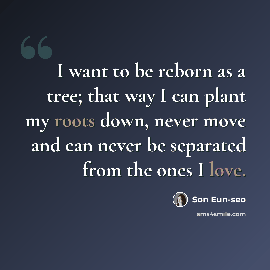 “I want to be reborn as a tree; that way I can plant my roots down, never move and can never be separated from the ones I love.” quote by Son Eun-seo