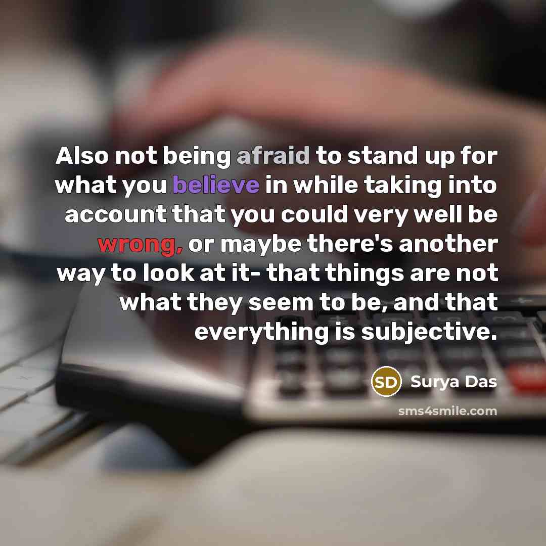 “Also not being afraid to stand up for what you believe in while taking into account that you could very well be wrong, or maybe there's another way to look at it- that things are not what they seem to be, and that everything is subjective.” quote by Surya Das
