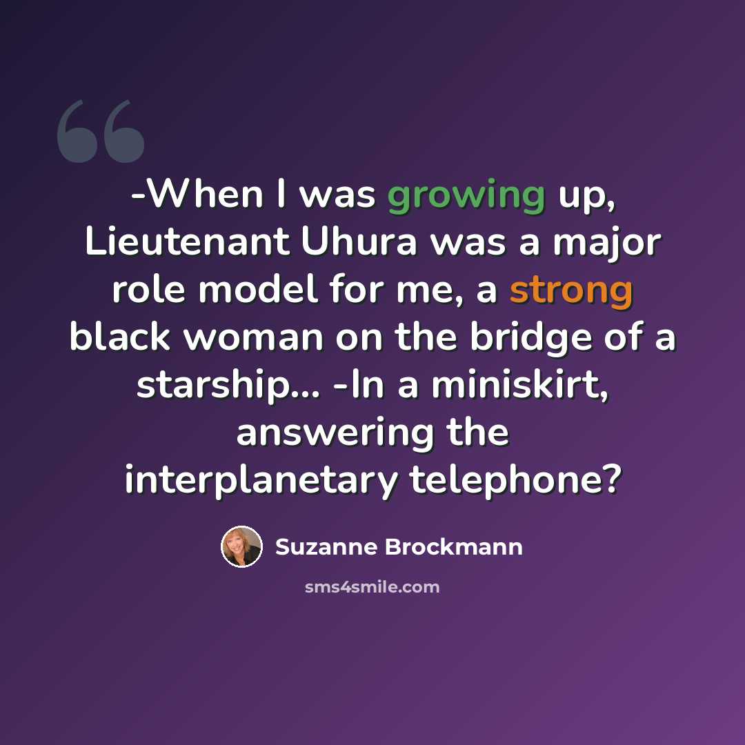 “-When I was growing up, Lieutenant Uhura was a major role model for me, a strong black woman on the bridge of a starship… -In a miniskirt, answering the interplanetary telephone?” quote by Suzanne Brockmann