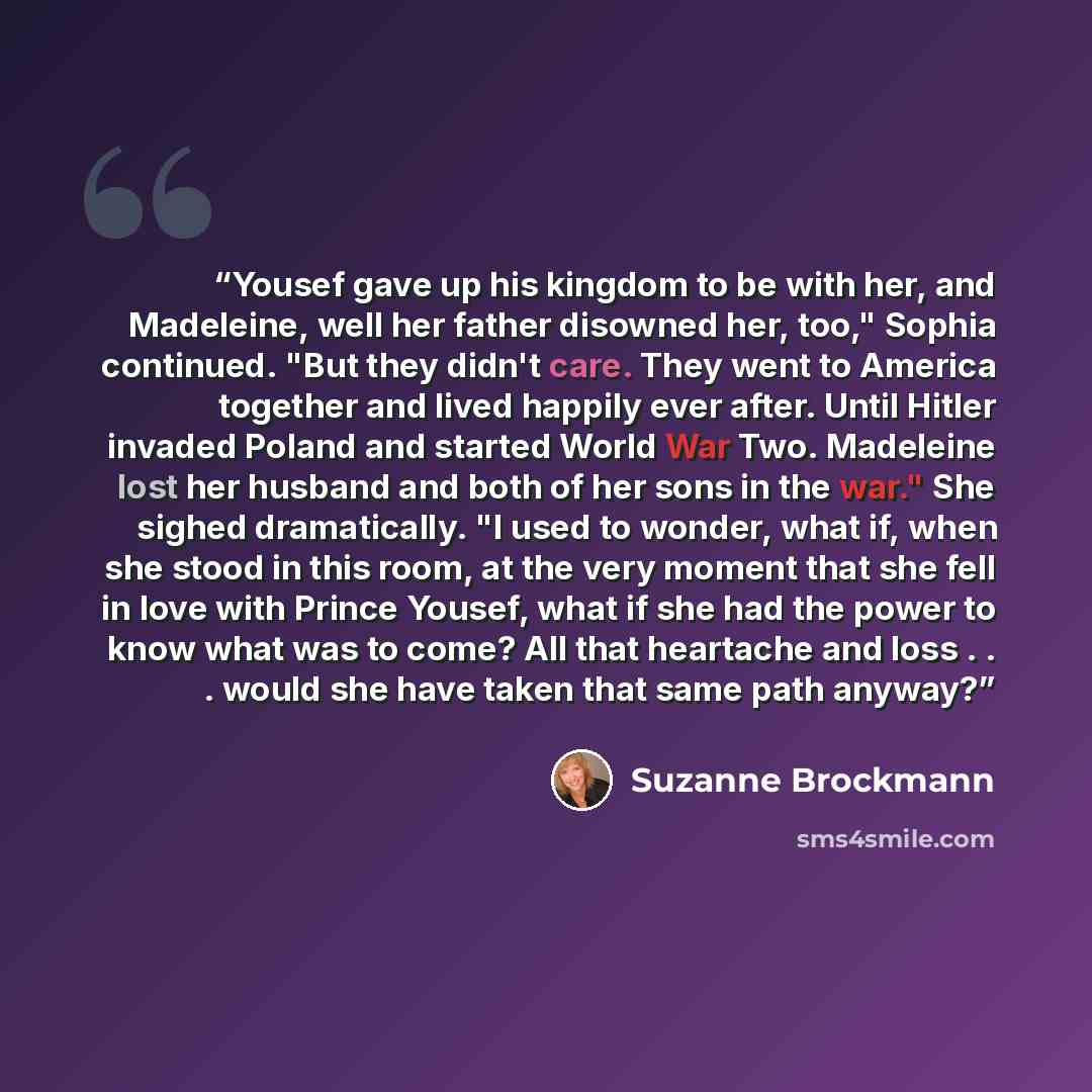 “Yousef gave up his kingdom to be with her, and Madeleine, well her father disowned her, too," Sophia continued. "But they didn't care. They went to America together and lived happily ever after. Until Hitler invaded Poland and started World War Two. Madeleine lost her husband and both of her sons…” quote by Suzanne Brockmann