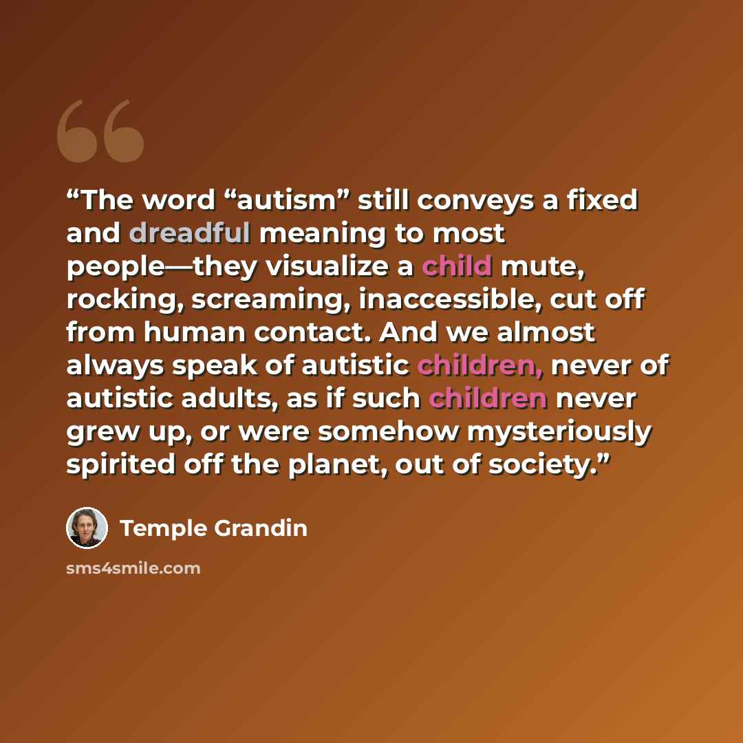 “The word “autism” still conveys a fixed and dreadful meaning to most people—they visualize a child mute, rocking, screaming, inaccessible, cut off from human contact. And we almost always speak of autistic children, never of autistic adults, as if such children never grew up, or were somehow…” quote by Temple Grandin