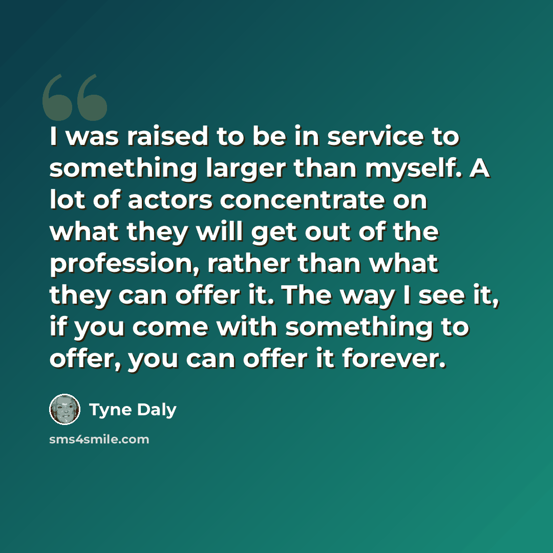 “I was raised to be in service to something larger than myself. A lot of actors concentrate on what they will get out of the profession, rather than what they can offer it. The way I see it, if you come with something to offer, you can offer it forever.” quote by Tyne Daly