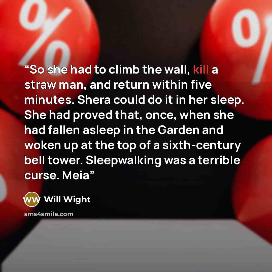 “So she had to climb the wall, kill a straw man, and return within five minutes. Shera could do it in her sleep. She had proved that, once, when she had fallen asleep in the Garden and woken up at the top of a sixth-century bell tower. Sleepwalking was a terrible curse. Meia” quote by Will Wight