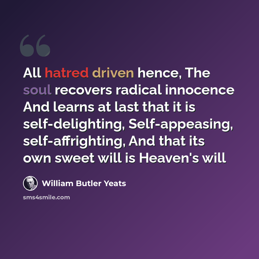 “All hatred driven hence, The soul recovers radical innocence And learns at last that it is self-delighting, Self-appeasing, self-affrighting, And that its own sweet will is Heaven's will” quote by William Butler Yeats