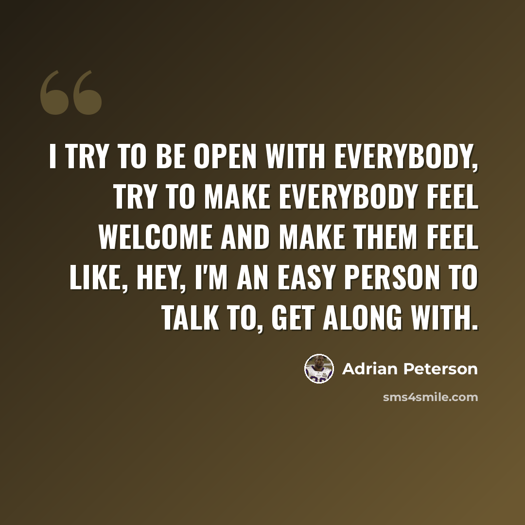 “I try to be open with everybody, try to make everybody feel welcome and make them feel like, hey, I'm an easy person to talk to, get along with.” quote by Adrian Peterson