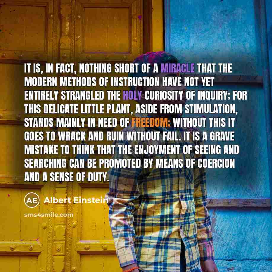 “It is, in fact, nothing short of a miracle that the modern methods of instruction have not yet entirely strangled the holy curiosity of inquiry; for this delicate little plant, aside from stimulation, stands mainly in need of freedom; without this it goes to wrack and ruin without fail. It is a…” quote by Albert Einstein