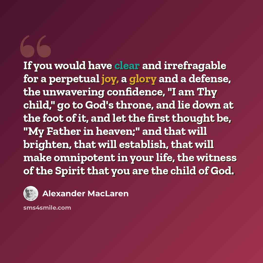 “If you would have clear and irrefragable for a perpetual joy, a glory and a defense, the unwavering confidence, "I am Thy child," go to God's throne, and lie down at the foot of it, and let the first thought be, "My Father in heaven;" and that will brighten, that will establish, that will make…” quote by Alexander MacLaren