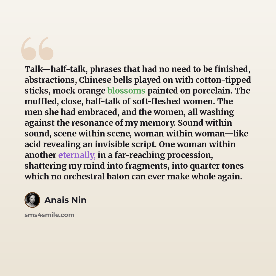 “Talk—half-talk, phrases that had no need to be finished, abstractions, Chinese bells played on with cotton-tipped sticks, mock orange blossoms painted on porcelain. The muffled, close, half-talk of soft-fleshed women. The men she had embraced, and the women, all washing against the resonance of my…” quote by Anais Nin