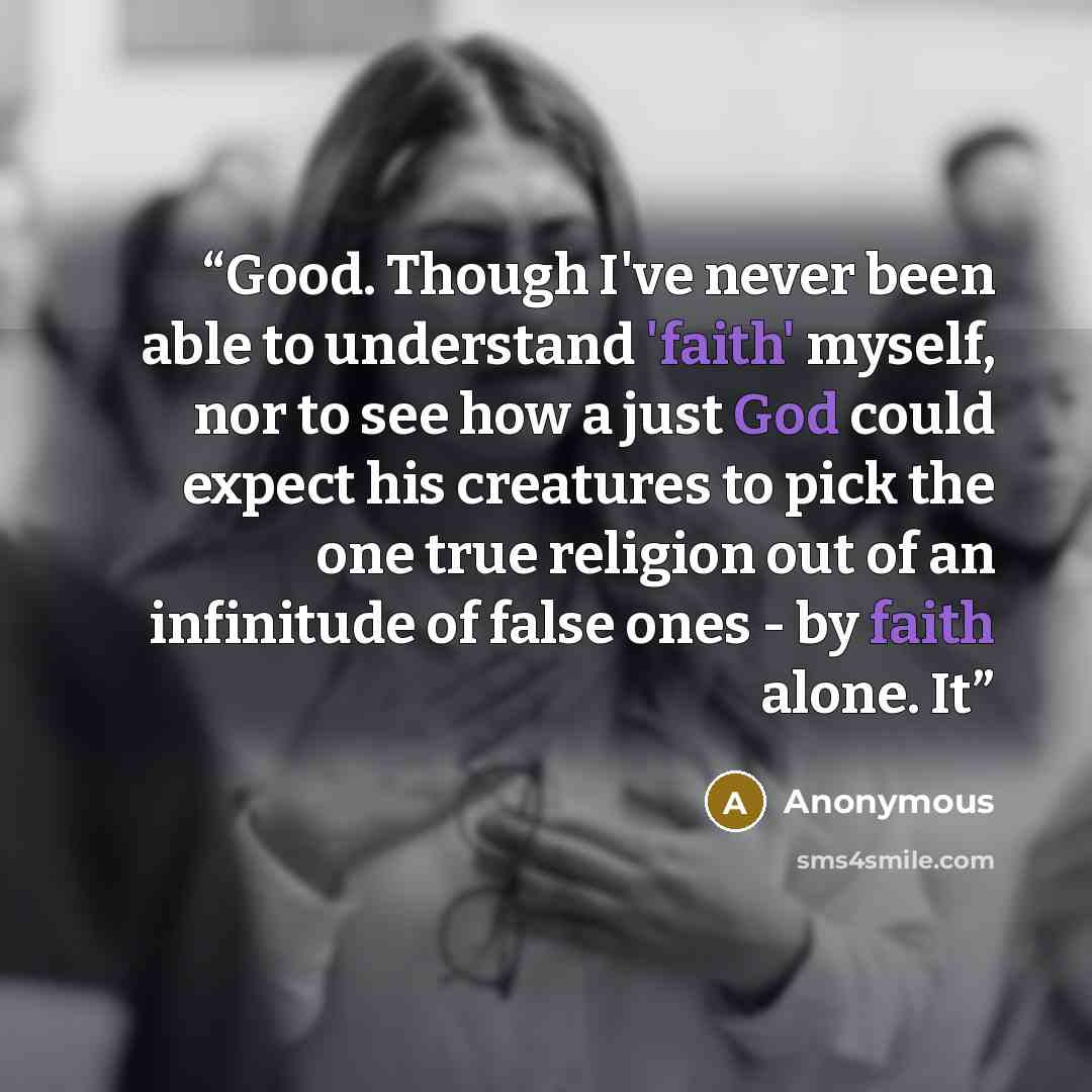 “Good. Though I've never been able to understand 'faith' myself, nor to see how a just God could expect his creatures to pick the one true religion out of an infinitude of false ones - by faith alone. It” quote by Anonymous