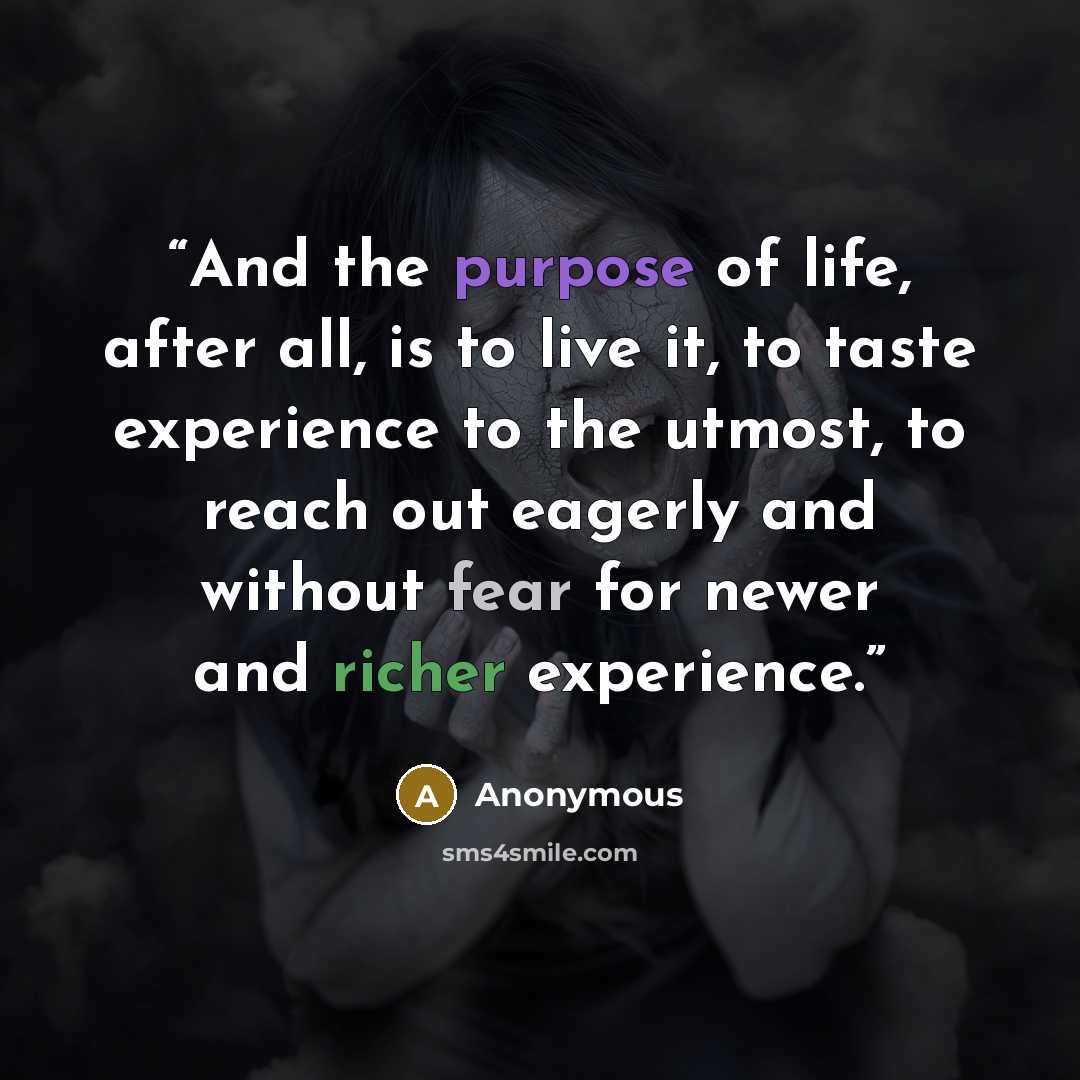 “And the purpose of life, after all, is to live it, to taste experience to the utmost, to reach out eagerly and without fear for newer and richer experience.” quote by Anonymous