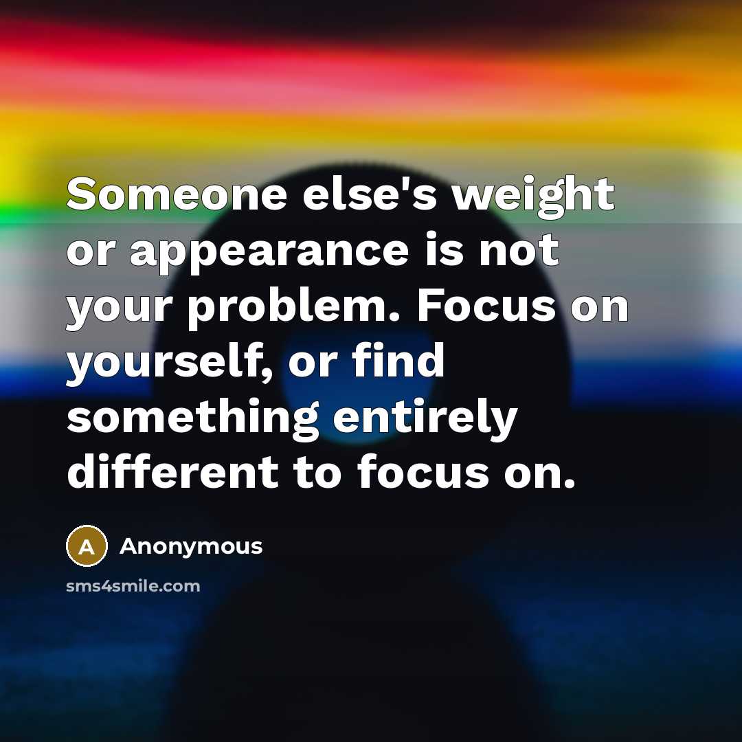 “Someone else's weight or appearance is not your problem. Focus on yourself, or find something entirely different to focus on.” quote by Anonymous