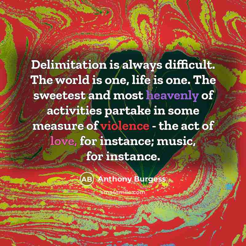 “Delimitation is always difficult. The world is one, life is one. The sweetest and most heavenly of activities partake in some measure of violence - the act of love, for instance; music, for instance.” quote by Anthony Burgess