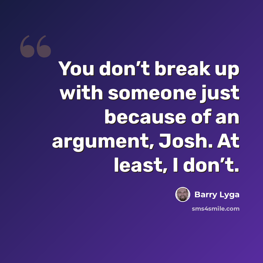 “You don’t break up with someone just because of an argument, Josh. At least, I don’t.” quote by Barry Lyga