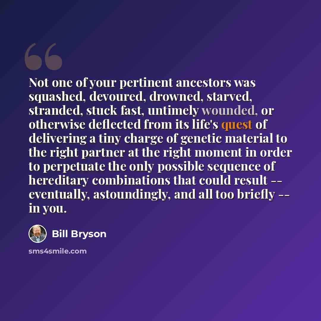 “Not one of your pertinent ancestors was squashed, devoured, drowned, starved, stranded, stuck fast, untimely wounded, or otherwise deflected from its life's quest of delivering a tiny charge of genetic material to the right partner at the right moment in order to perpetuate the only possible…” quote by Bill Bryson