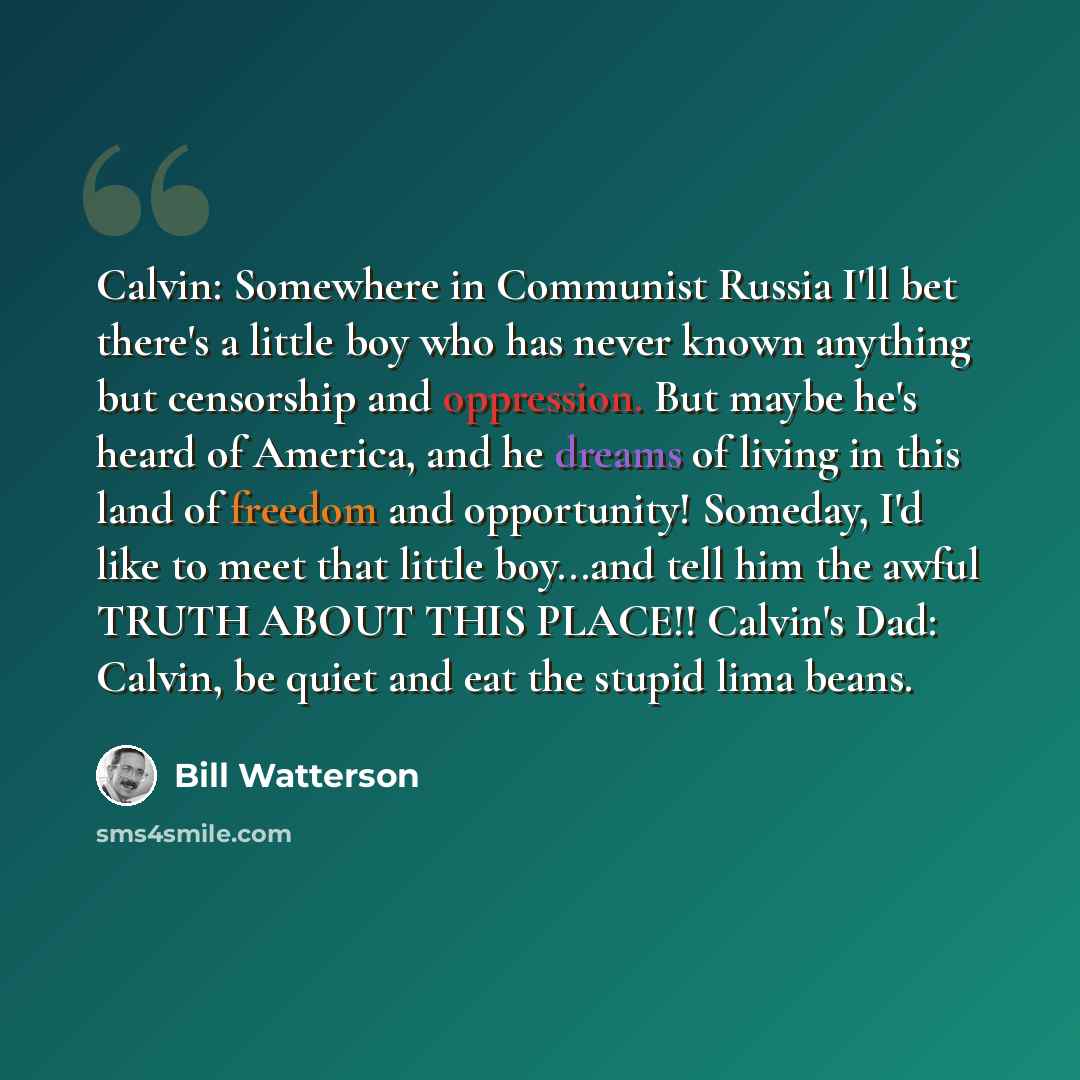 “Calvin: Somewhere in Communist Russia I'll bet there's a little boy who has never known anything but censorship and oppression. But maybe he's heard of America, and he dreams of living in this land of freedom and opportunity! Someday, I'd like to meet that little boy...and tell him the awful TRUTH…” quote by Bill Watterson