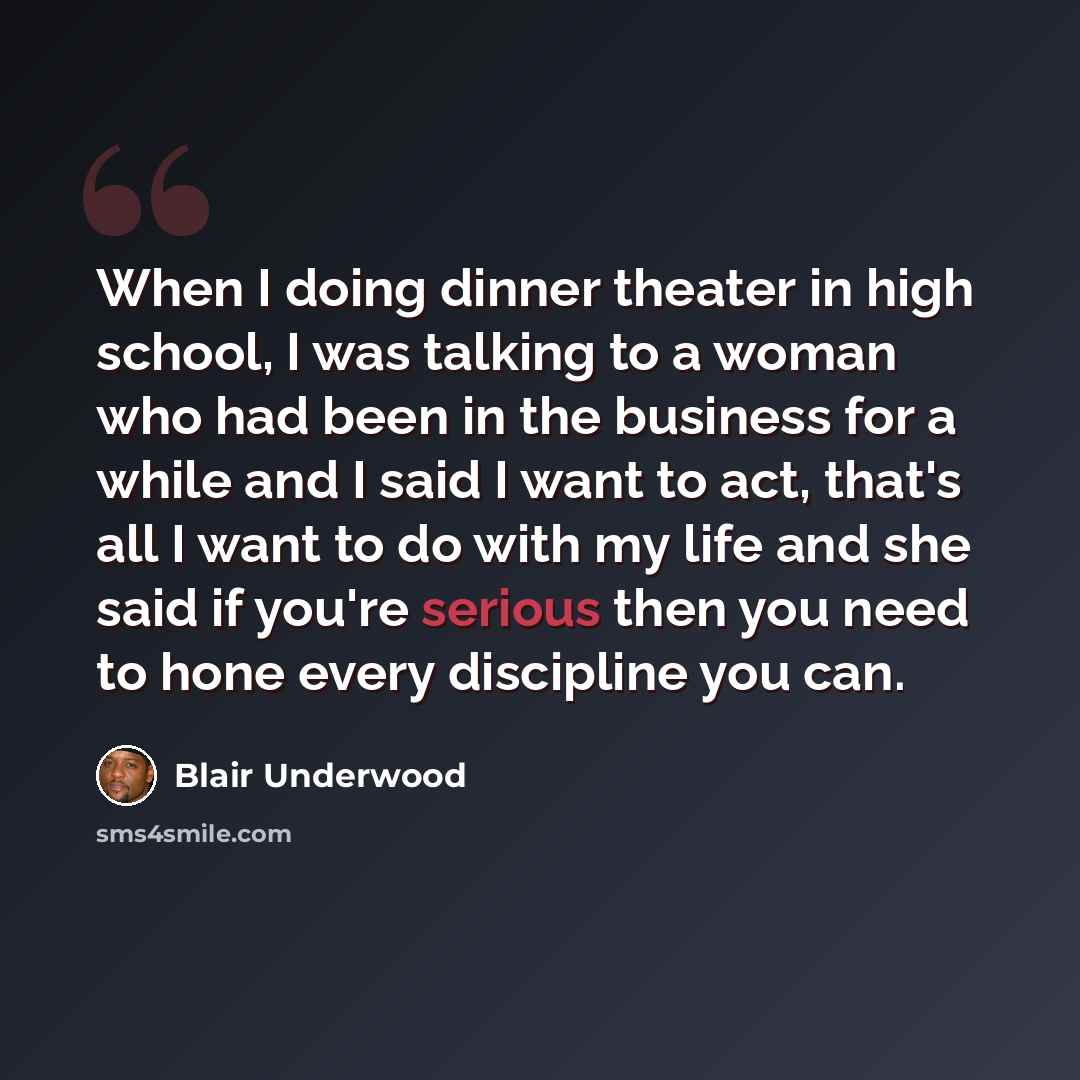 “When I doing dinner theater in high school, I was talking to a woman who had been in the business for a while and I said I want to act, that's all I want to do with my life and she said if you're serious then you need to hone every discipline you can.” quote by Blair Underwood