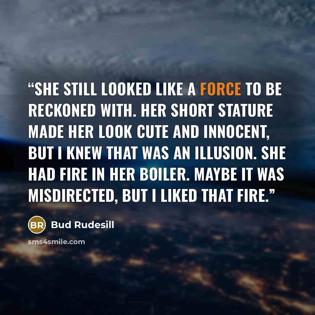 “She still looked like a force to be reckoned with. Her short stature made her look cute and innocent, but I knew that was an illusion. She had fire in her boiler. Maybe it was misdirected, but I liked that fire.” quote by Bud Rudesill