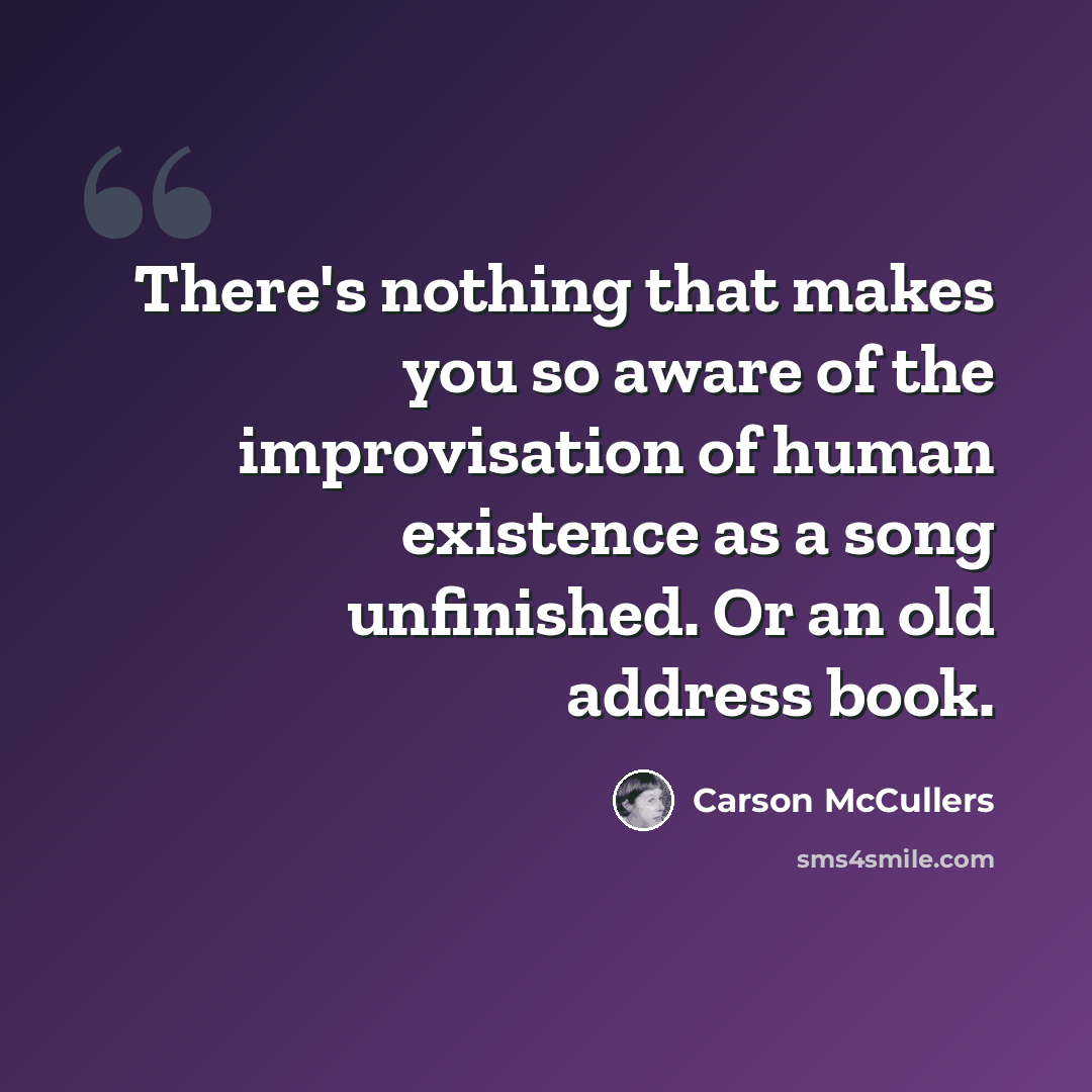 “There's nothing that makes you so aware of the improvisation of human existence as a song unfinished. Or an old address book.” quote by Carson McCullers