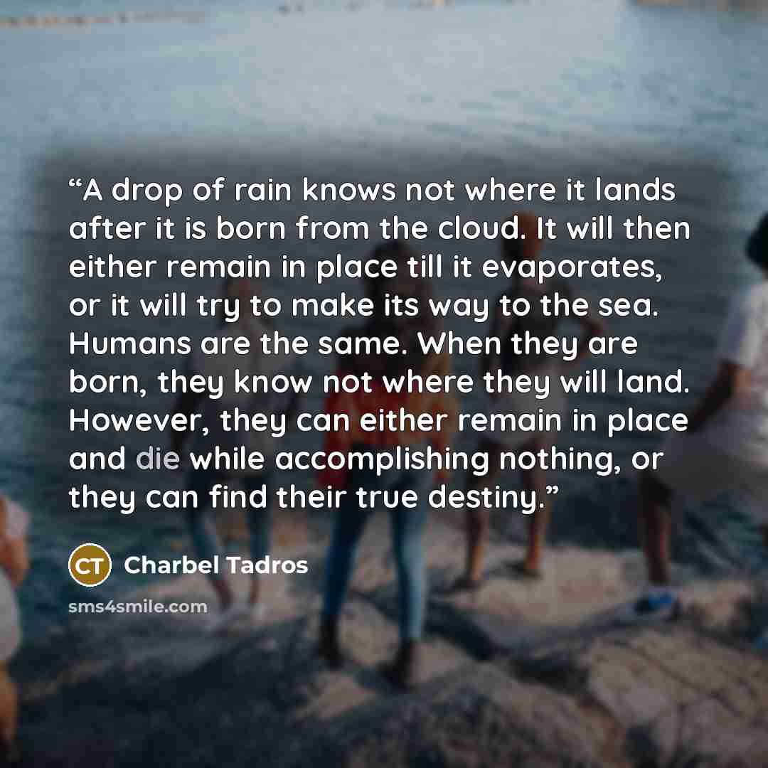 “A drop of rain knows not where it lands after it is born from the cloud. It will then either remain in place till it evaporates, or it will try to make its way to the sea. Humans are the same. When they are born, they know not where they will land. However, they can either remain in place and die…” quote by Charbel Tadros