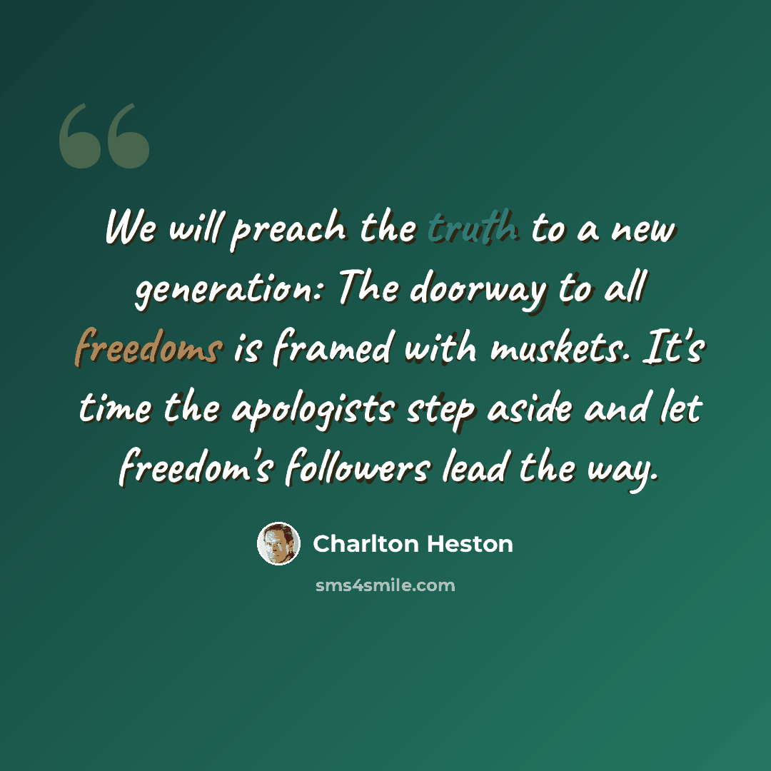 “We will preach the truth to a new generation: The doorway to all freedoms is framed with muskets. It's time the apologists step aside and let freedom's followers lead the way.” quote by Charlton Heston