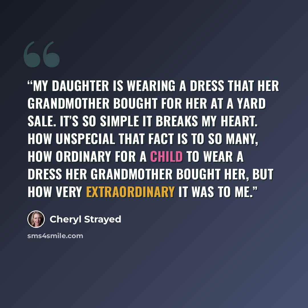 “My daughter is wearing a dress that her grandmother bought for her at a yard sale. It’s so simple it breaks my heart. How unspecial that fact is to so many, how ordinary for a child to wear a dress her grandmother bought her, but how very extraordinary it was to me.” quote by Cheryl Strayed