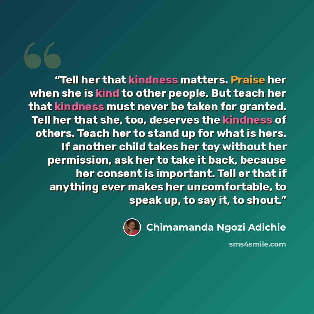 “Tell her that kindness matters. Praise her when she is kind to other people. But teach her that kindness must never be taken for granted. Tell her that she, too, deserves the kindness of others. Teach her to stand up for what is hers. If another child takes her toy without her permission, ask her…” quote by Chimamanda Ngozi Adichie